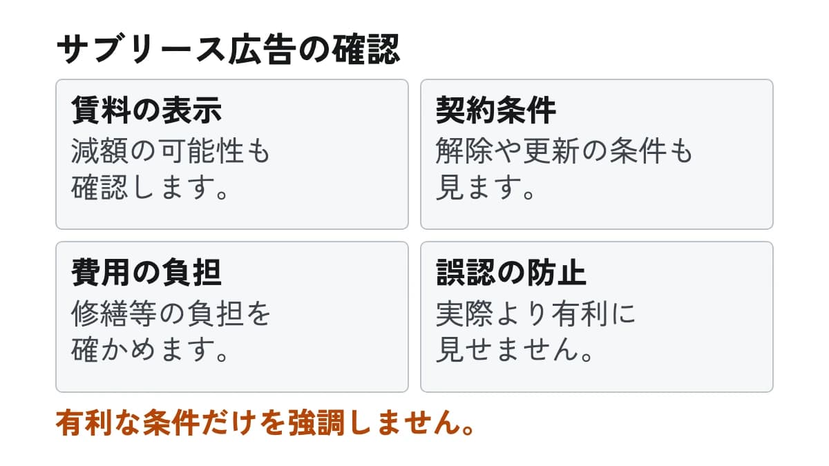 サブリース広告の確認。賃料の表示:減額の可能性も確認します。 契約条件:解除や更新の条件も見ます。 費用の負担:修繕等の負担を確かめます。 誤認の防止:実際より有利に見せません。