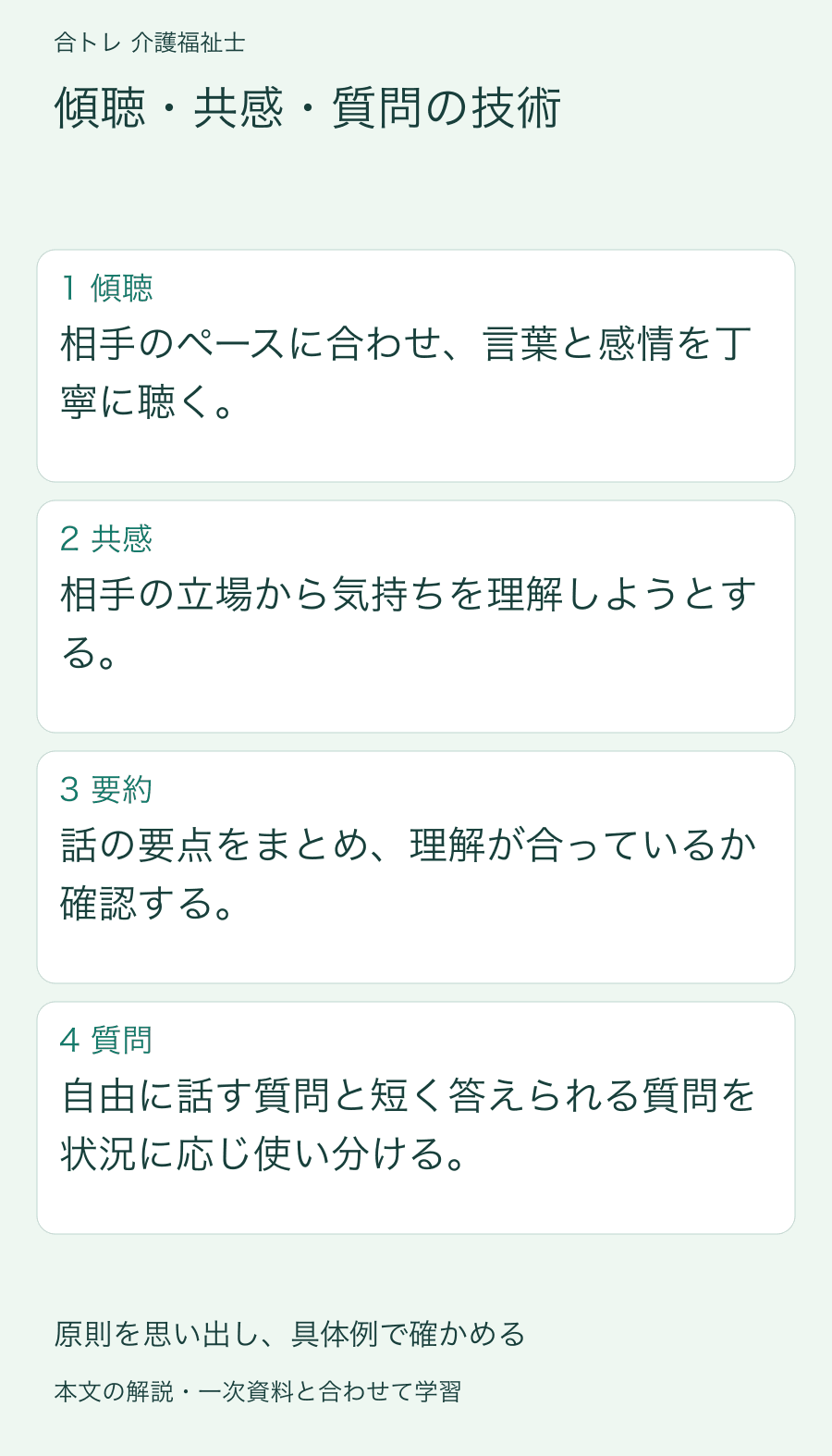 傾聴・共感・質問の技術:相手のペースに合わせ、言葉と感情を丁寧に聴く。 相手の立場から気持ちを理解しようとする。 話の要点をまとめ、理解が合っているか確認する。 自由に話す質問と短く答えられる質問を状況に応じ使い分ける。