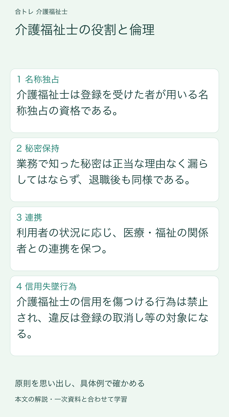 介護福祉士の役割と倫理:介護福祉士は登録を受けた者が用いる名称独占の資格である。 業務で知った秘密は正当な理由なく漏らしてはならず、退職後も同様である。 利用者の状況に応じ、医療・福祉の関係者との連携を保つ。 介護福祉士の信用を傷つける行為は禁止され、違反は登録の取消し等の対象になる。