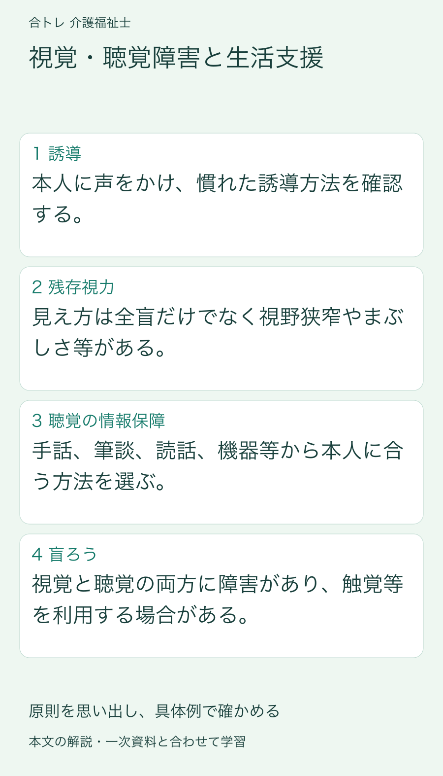 視覚・聴覚障害と生活支援:本人に声をかけ、慣れた誘導方法を確認する。 見え方は全盲だけでなく視野狭窄やまぶしさ等がある。 手話、筆談、読話、機器等から本人に合う方法を選ぶ。 視覚と聴覚の両方に障害があり、触覚等を利用する場合がある。